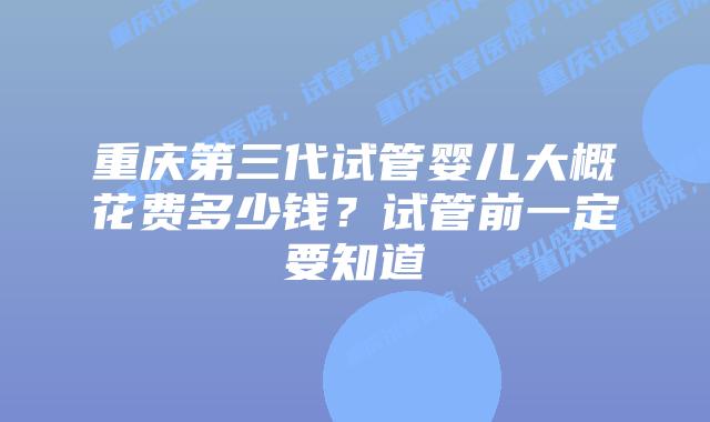 重庆第三代试管婴儿大概花费多少钱？试管前一定要知道