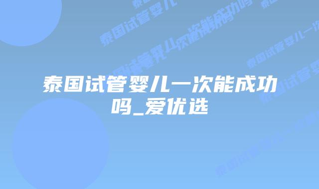 泰国试管婴儿一次能成功吗_爱优选