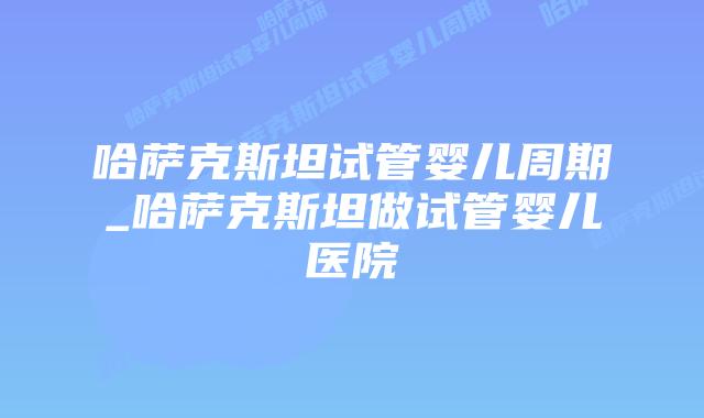 哈萨克斯坦试管婴儿周期_哈萨克斯坦做试管婴儿医院