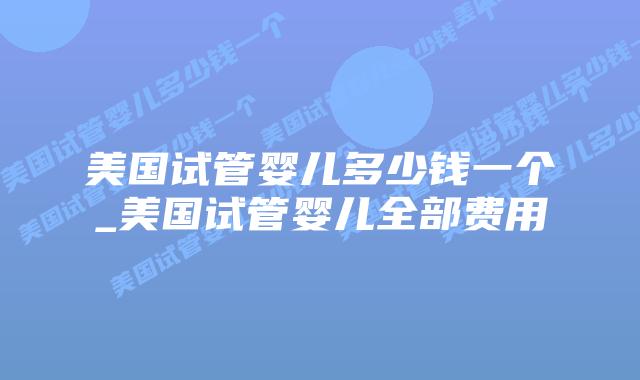 美国试管婴儿多少钱一个_美国试管婴儿全部费用