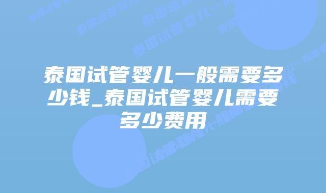 泰国试管婴儿一般需要多少钱_泰国试管婴儿需要多少费用