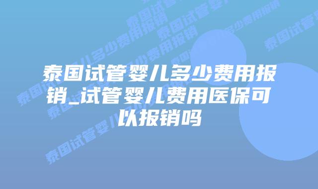 泰国试管婴儿多少费用报销_试管婴儿费用医保可以报销吗