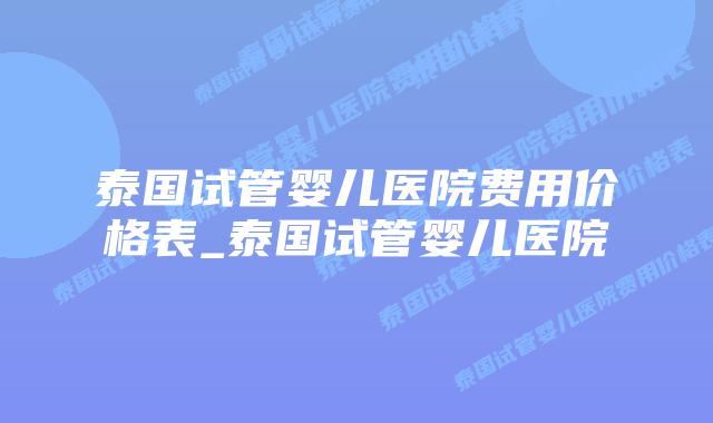 泰国试管婴儿医院费用价格表_泰国试管婴儿医院
