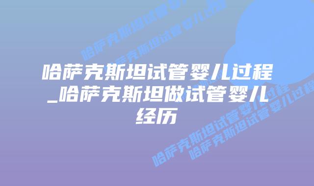 哈萨克斯坦试管婴儿过程_哈萨克斯坦做试管婴儿经历