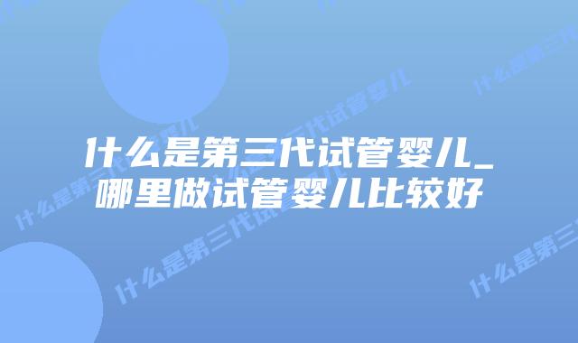 什么是第三代试管婴儿_哪里做试管婴儿比较好