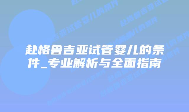 赴格鲁吉亚试管婴儿的条件_专业解析与全面指南