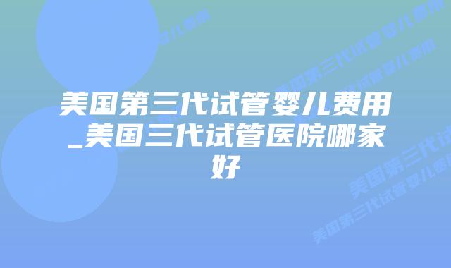 美国第三代试管婴儿费用_美国三代试管医院哪家好