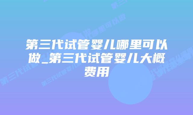 第三代试管婴儿哪里可以做_第三代试管婴儿大概费用