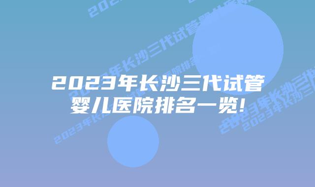 2023年长沙三代试管婴儿医院排名一览!