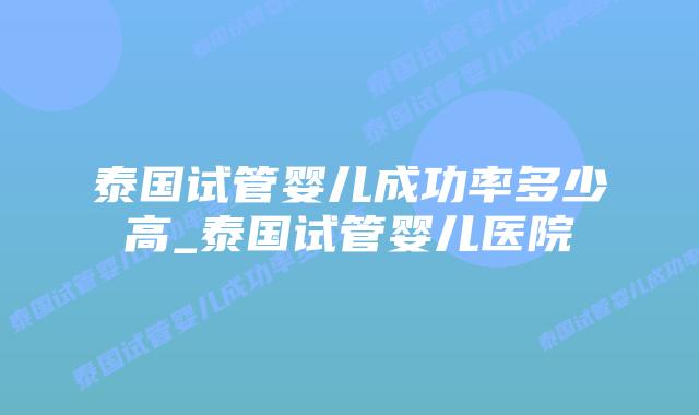 泰国试管婴儿成功率多少高_泰国试管婴儿医院