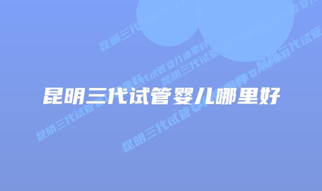 昆明三代试管婴儿哪里好