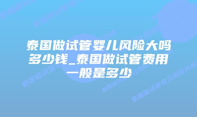 泰国做试管婴儿风险大吗多少钱_泰国做试管费用一般是多少