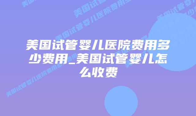 美国试管婴儿医院费用多少费用_美国试管婴儿怎么收费