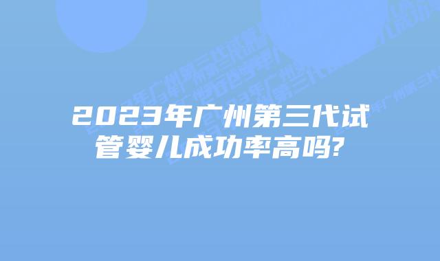 2023年广州第三代试管婴儿成功率高吗?