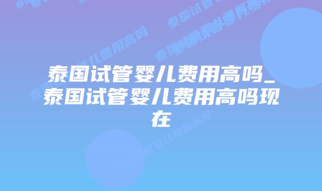 泰国试管婴儿费用高吗_泰国试管婴儿费用高吗现在