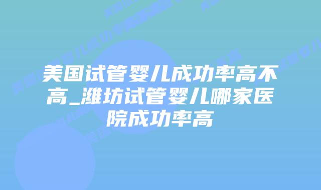 美国试管婴儿成功率高不高_潍坊试管婴儿哪家医院成功率高