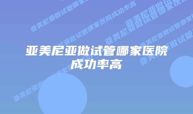 亚美尼亚做试管哪家医院成功率高