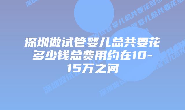 深圳做试管婴儿总共要花多少钱总费用约在10-15万之间