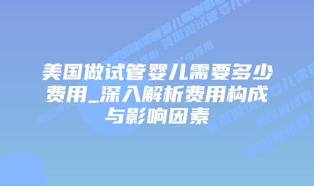 美国做试管婴儿需要多少费用_深入解析费用构成与影响因素