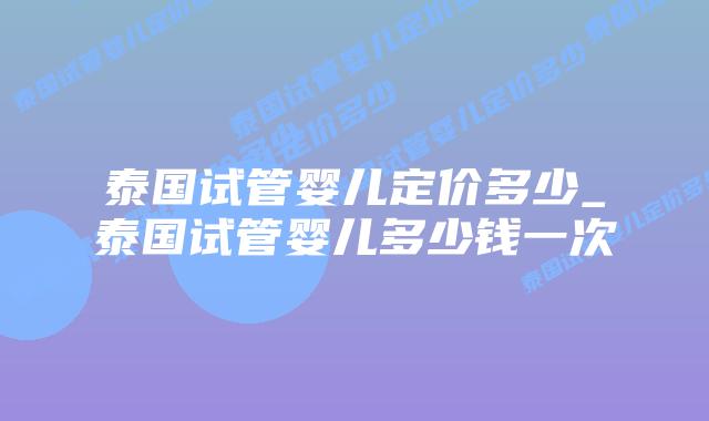泰国试管婴儿定价多少_泰国试管婴儿多少钱一次