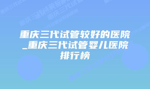 重庆三代试管较好的医院_重庆三代试管婴儿医院排行榜