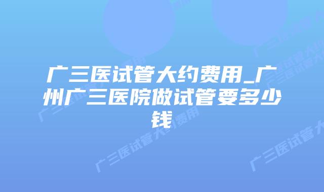 广三医试管大约费用_广州广三医院做试管要多少钱