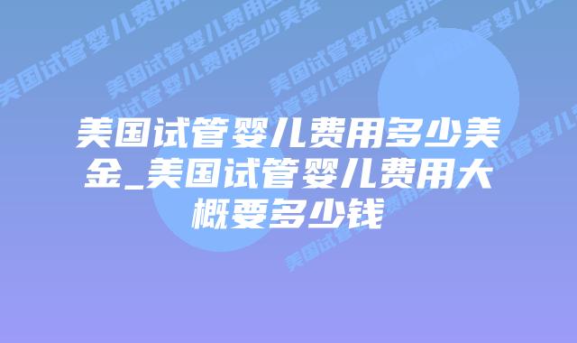 美国试管婴儿费用多少美金_美国试管婴儿费用大概要多少钱