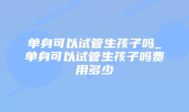 单身可以试管生孩子吗_单身可以试管生孩子吗费用多少
