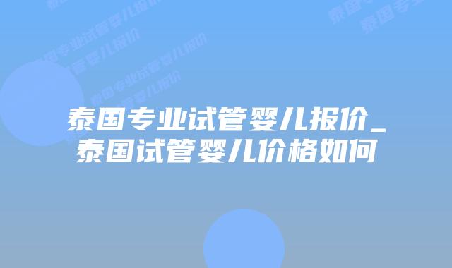 泰国专业试管婴儿报价_泰国试管婴儿价格如何