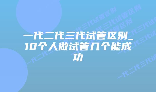 一代二代三代试管区别_10个人做试管几个能成功
