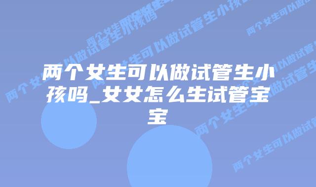 两个女生可以做试管生小孩吗_女女怎么生试管宝宝