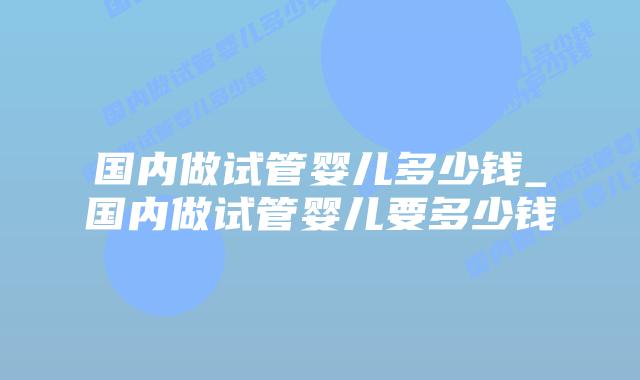 国内做试管婴儿多少钱_国内做试管婴儿要多少钱