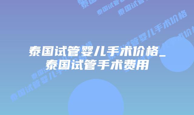 泰国试管婴儿手术价格_泰国试管手术费用