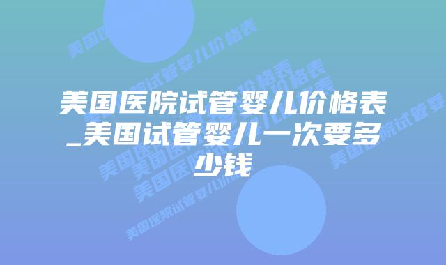 美国医院试管婴儿价格表_美国试管婴儿一次要多少钱