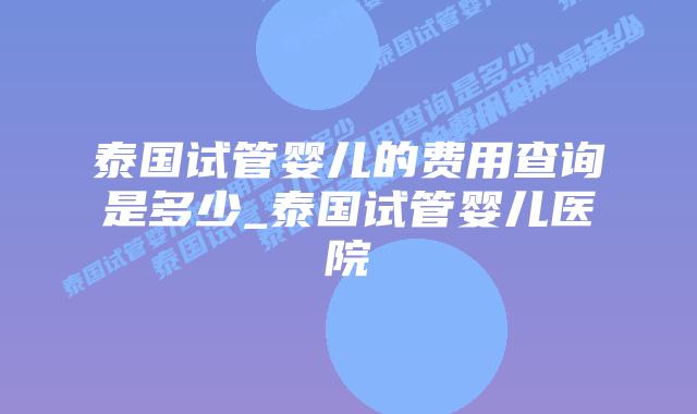 泰国试管婴儿的费用查询是多少_泰国试管婴儿医院