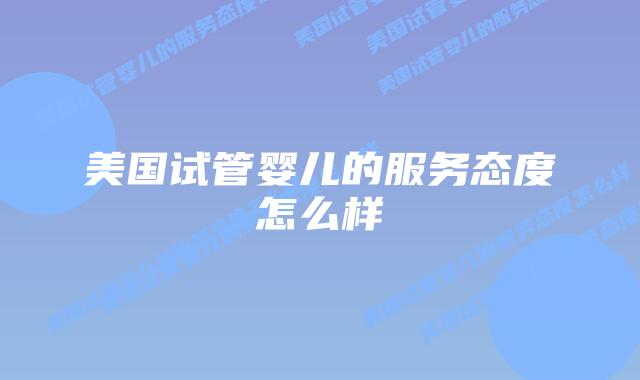 美国试管婴儿的服务态度怎么样