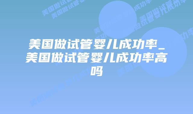 美国做试管婴儿成功率_美国做试管婴儿成功率高吗