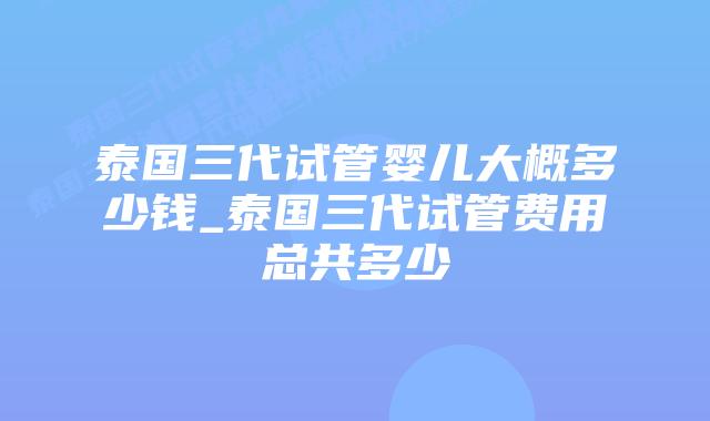 泰国三代试管婴儿大概多少钱_泰国三代试管费用总共多少