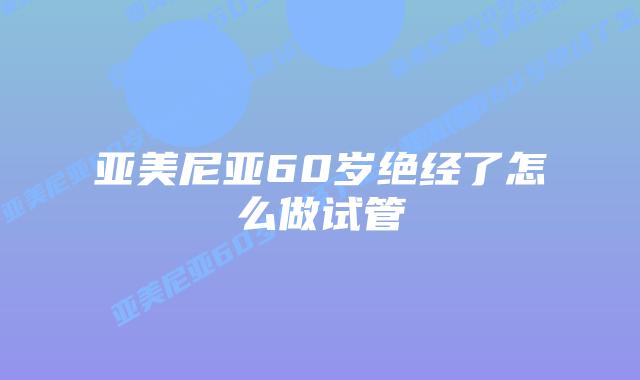 亚美尼亚60岁绝经了怎么做试管