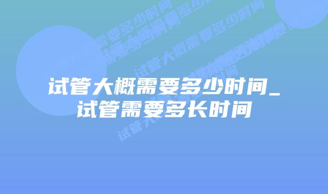 试管大概需要多少时间_试管需要多长时间