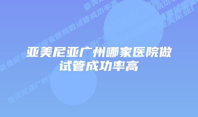 亚美尼亚广州哪家医院做试管成功率高