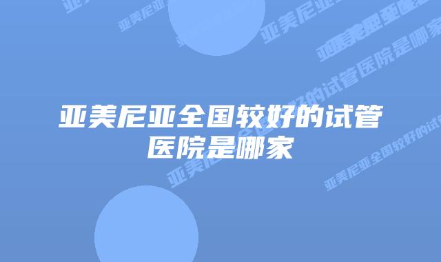 亚美尼亚全国较好的试管医院是哪家