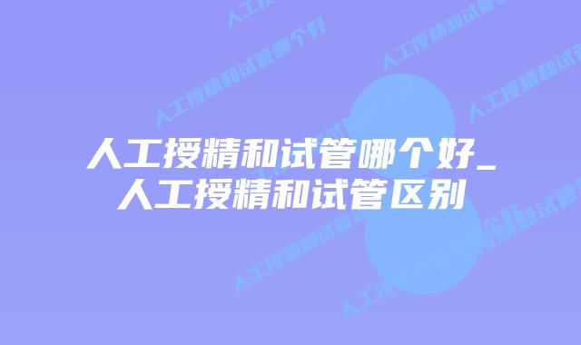 人工授精和试管哪个好_人工授精和试管区别