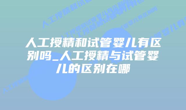 人工授精和试管婴儿有区别吗_人工授精与试管婴儿的区别在哪
