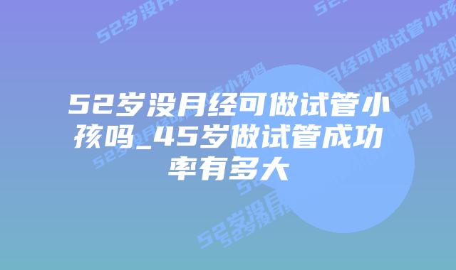 52岁没月经可做试管小孩吗_45岁做试管成功率有多大