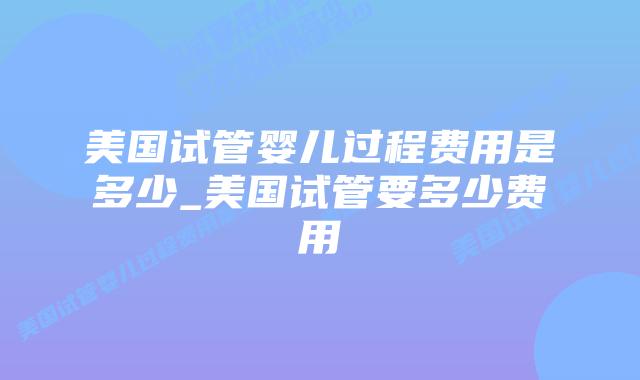 美国试管婴儿过程费用是多少_美国试管要多少费用