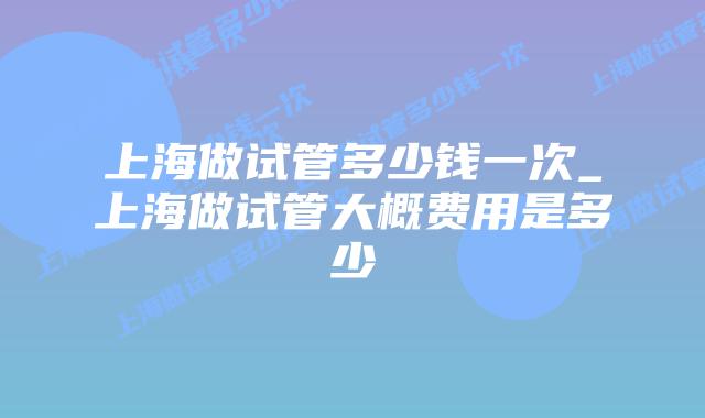 上海做试管多少钱一次_上海做试管大概费用是多少