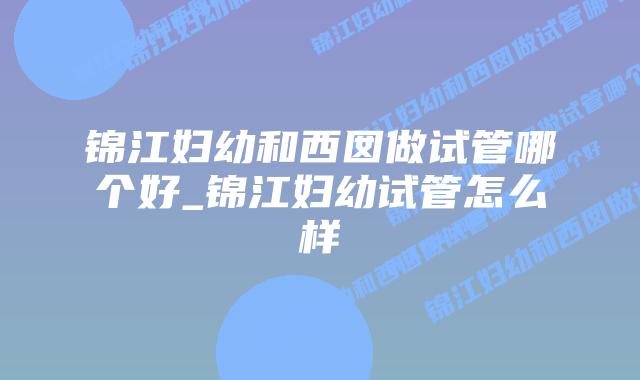 锦江妇幼和西囡做试管哪个好_锦江妇幼试管怎么样