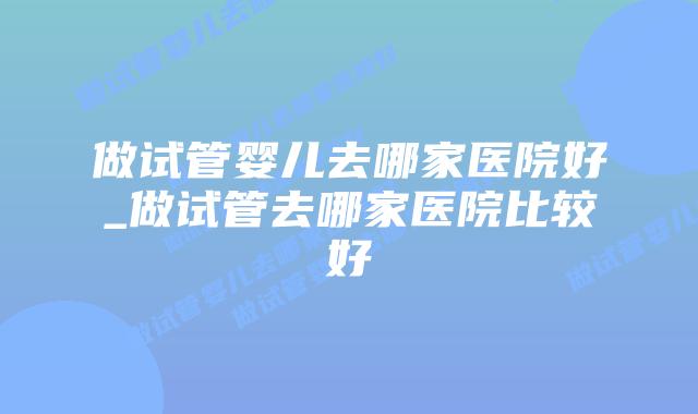 做试管婴儿去哪家医院好_做试管去哪家医院比较好