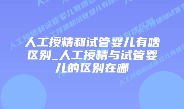 人工授精和试管婴儿有啥区别_人工授精与试管婴儿的区别在哪